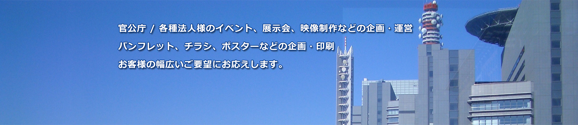 官公庁 / 各種法人様のイベント、展示会、映像制作などの企画・運営パンフレット、チラシ、ポスターなどの企画・印刷お客様の幅広いご要望にお応えします。